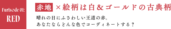 RED　赤地×絵柄は白＆ゴールドの古典柄 晴れの日にふさわしい王道の赤。あなたならどんな色でコーディネートする？